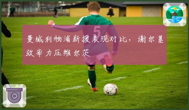 曼城利物浦新援表现对比，谢尔基效率力压维尔茨