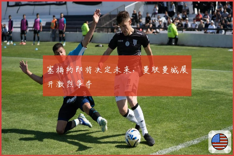 塞梅约即将决定未来，曼联曼城展开激烈争夺