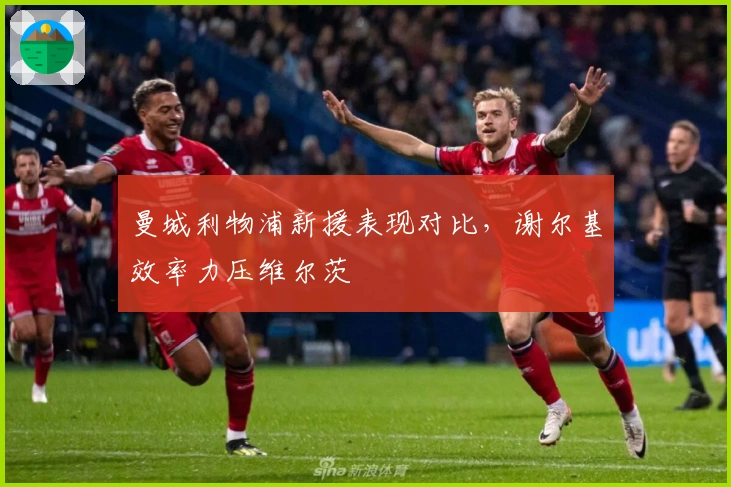 曼城利物浦新援表现对比，谢尔基效率力压维尔茨