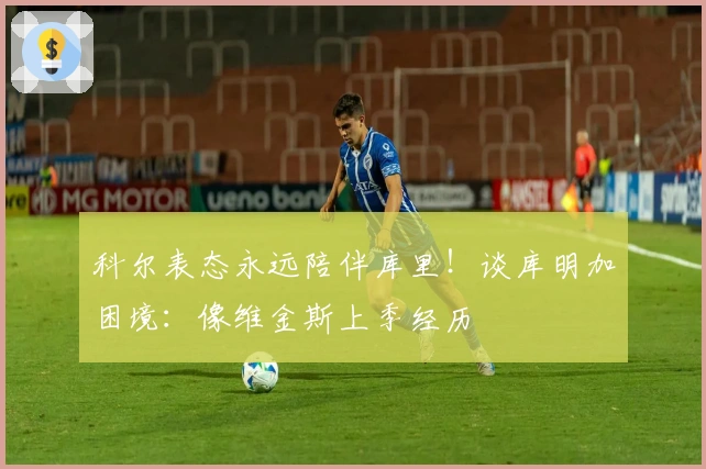 科尔表态永远陪伴库里！谈库明加困境：像维金斯上季经历