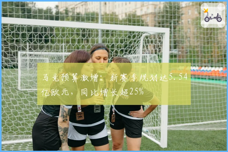 马竞预算激增：新赛季规划达5.54亿欧元，同比增长超25%