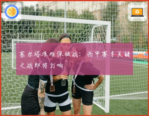 塞尔塔艰难保级战：西甲赛季关键之战即将打响