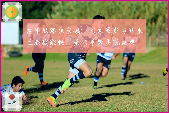 意甲联赛焦点战：尤文图斯与AC米兰激战酣畅，豪门争锋再现经典