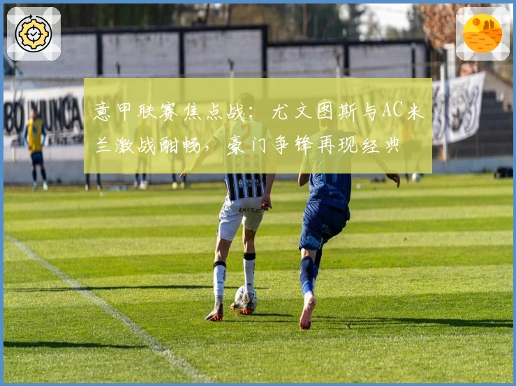 意甲联赛焦点战：尤文图斯与AC米兰激战酣畅，豪门争锋再现经典