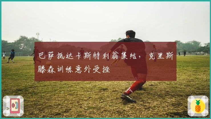 巴萨抵达卡斯特利翁集结，克里斯滕森训练意外受挫