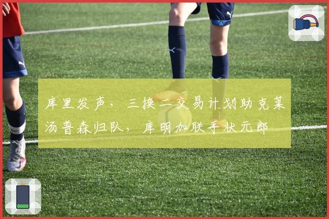 库里发声，三换二交易计划助克莱汤普森归队，库明加联手状元郎