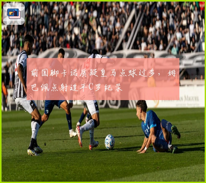 前国脚卡诺质疑皇马点球过多，姆巴佩点射追平C罗纪录