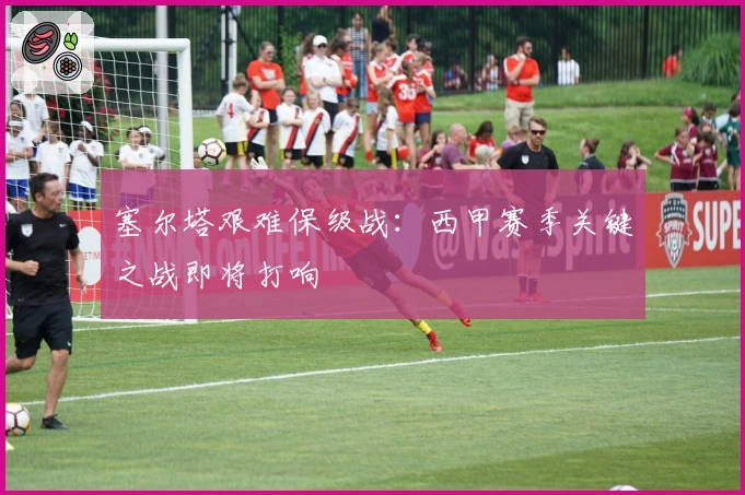 塞尔塔艰难保级战：西甲赛季关键之战即将打响