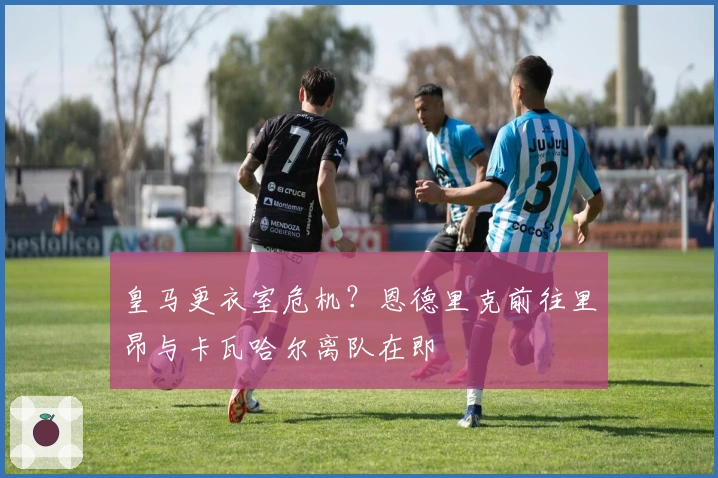 皇马更衣室危机？恩德里克前往里昂与卡瓦哈尔离队在即